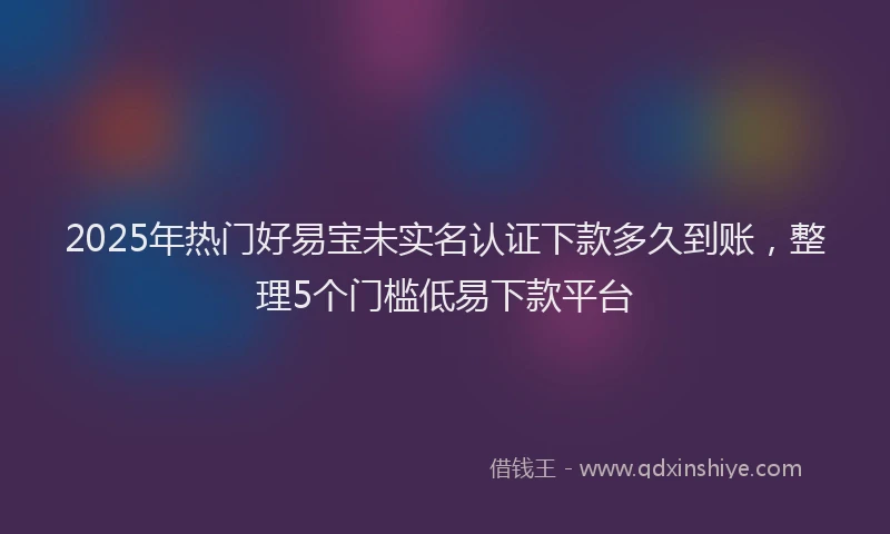 2025年热门好易宝未实名认证下款多久到账，整理5个门槛低易下款平台