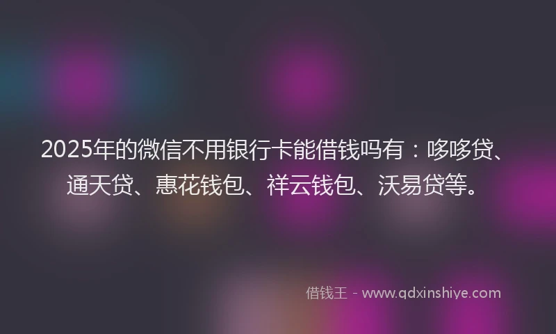 2025年的微信不用银行卡能借钱吗有：哆哆贷、通天贷、惠花钱包、祥云钱包、沃易贷等。