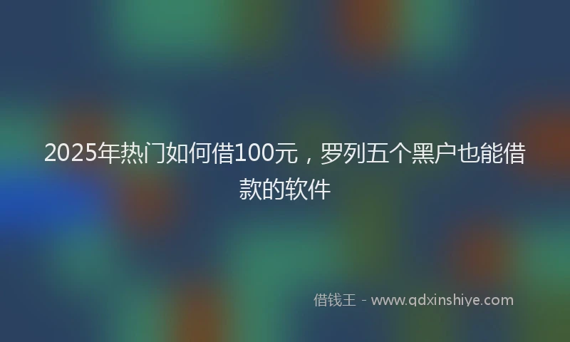 2025年热门如何借100元，罗列五个黑户也能借款的软件