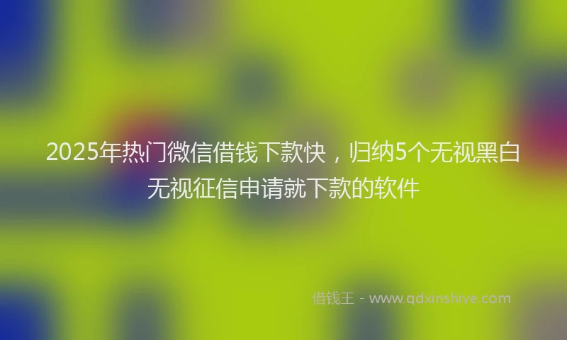 2025年热门微信借钱下款快，归纳5个无视黑白无视征信申请就下款的软件