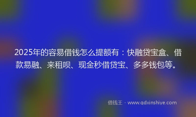 2025年的容易借钱怎么提额有：快融贷宝盒、借款易融、来租呗、现金秒借贷宝、多多钱包等。