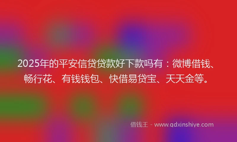 2025年的平安信贷贷款好下款吗有：微博借钱、畅行花、有钱钱包、快借易贷宝、天天金等。