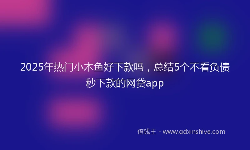 2025年热门小木鱼好下款吗，总结5个不看负债秒下款的网贷app
