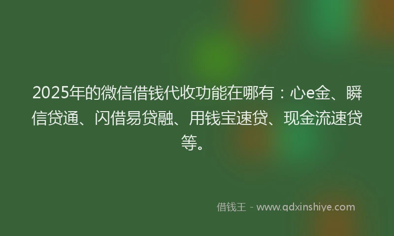 2025年的微信借钱代收功能在哪有：心e金、瞬信贷通、闪借易贷融、用钱宝速贷、现金流速贷等。