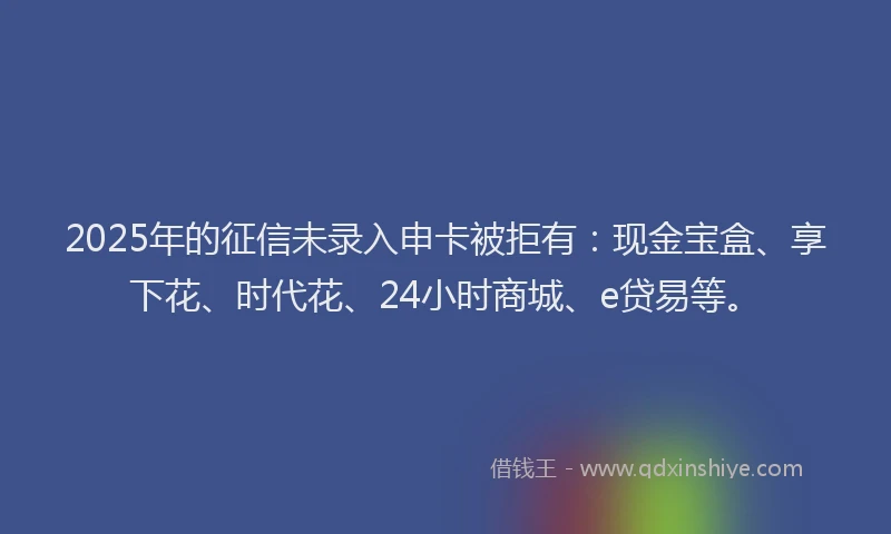 2025年的征信未录入申卡被拒有：现金宝盒、享下花、时代花、24小时商城、e贷易等。