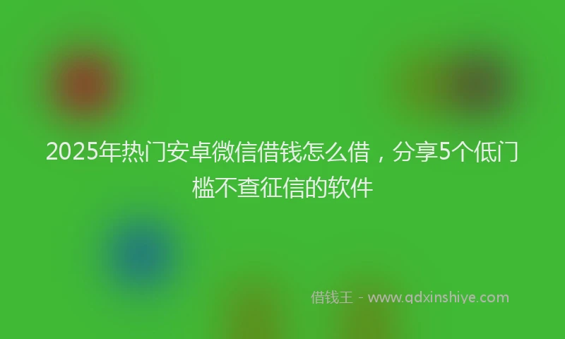 2025年热门安卓微信借钱怎么借，分享5个低门槛不查征信的软件