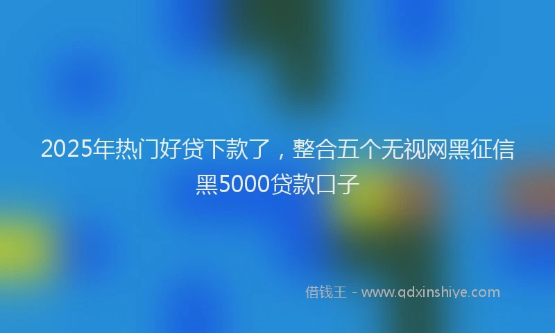 2025年热门好贷下款了，整合五个无视网黑征信黑5000贷款口子