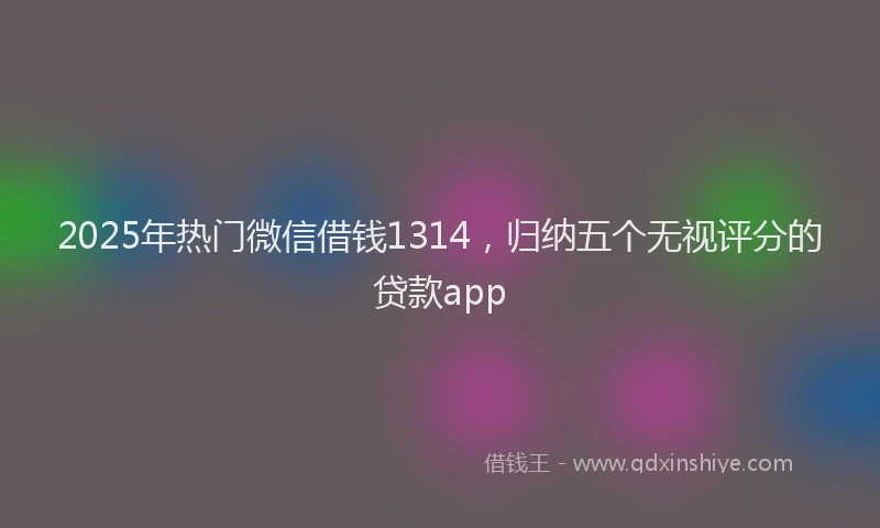 2025年热门微信借钱1314，归纳五个无视评分的贷款app