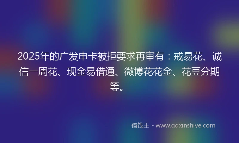 2025年的广发申卡被拒要求再审有：戒易花、诚信一周花、现金易借通、微博花花金、花豆分期等。