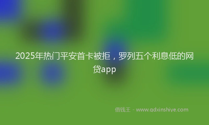 2025年热门平安首卡被拒，罗列五个利息低的网贷app