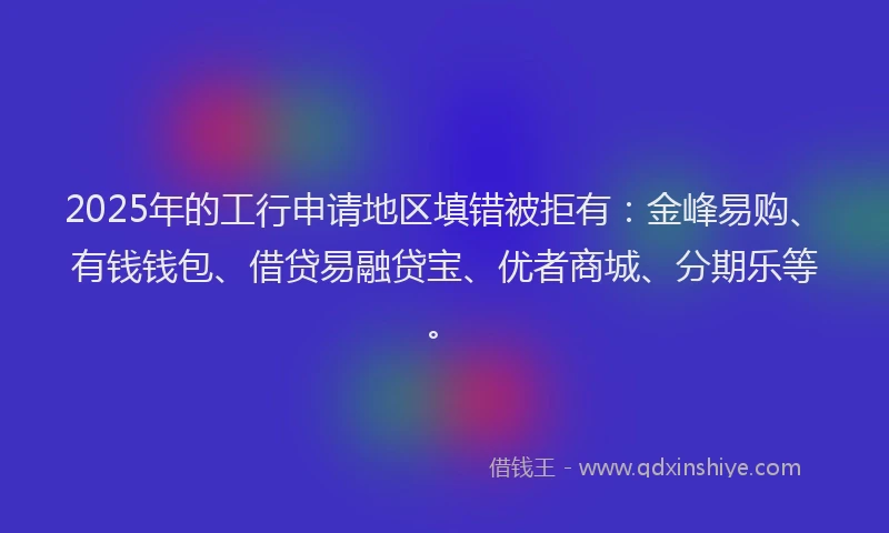 2025年的工行申请地区填错被拒有：金峰易购、有钱钱包、借贷易融贷宝、优者商城、分期乐等。