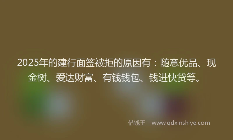 2025年的建行面签被拒的原因有：随意优品、现金树、爱达财富、有钱钱包、钱进快贷等。