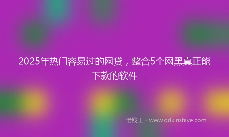 2025年热门容易过的网贷，整合5个网黑真正能下款的软件