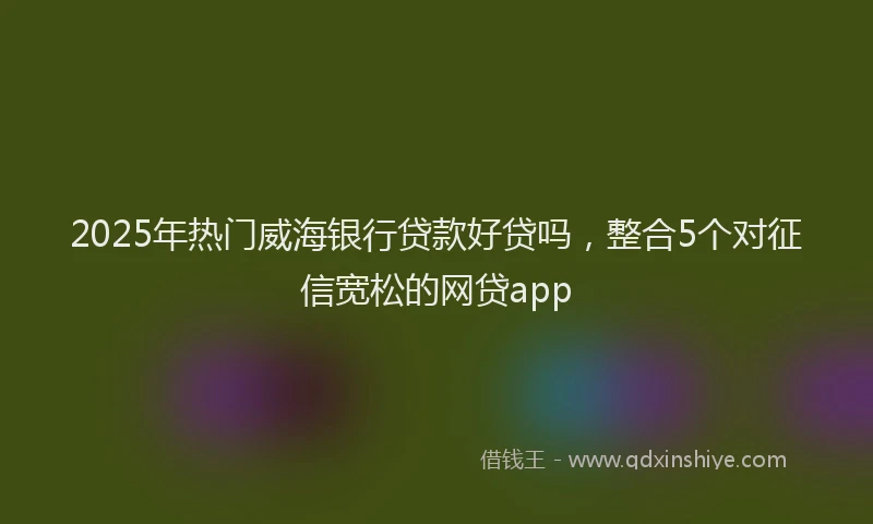 2025年热门威海银行贷款好贷吗，整合5个对征信宽松的网贷app