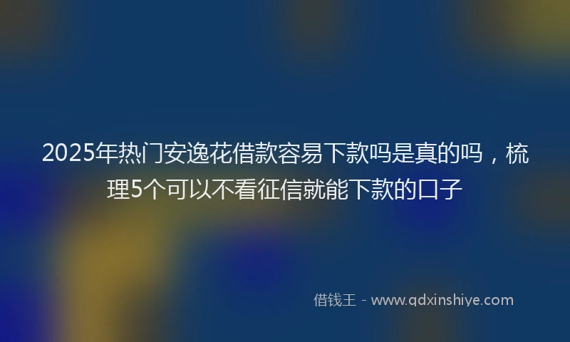 2025年热门安逸花借款容易下款吗是真的吗，梳理5个可以不看征信就能下款的口子