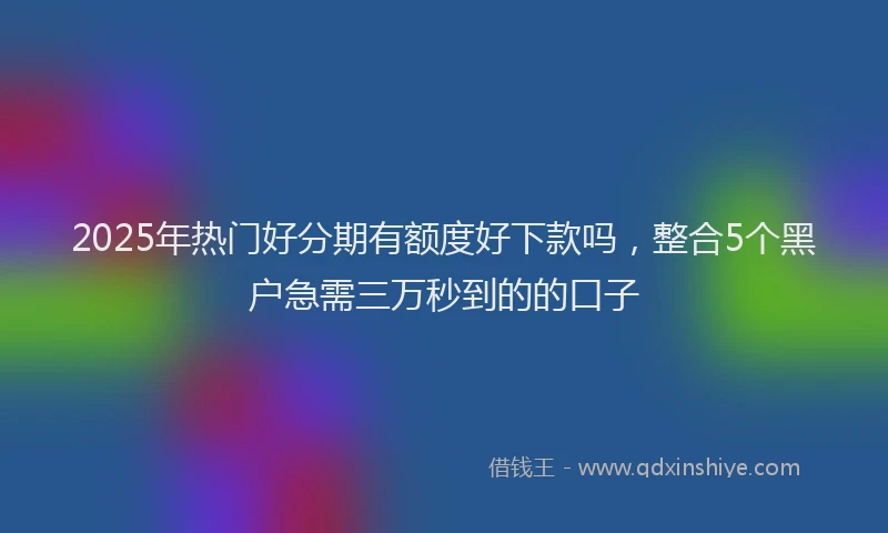 2025年热门好分期有额度好下款吗，整合5个黑户急需三万秒到的的口子
