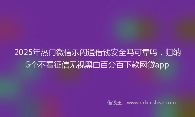 2025年热门微信乐闪通借钱安全吗可靠吗，归纳5个不看征信无视黑白百分百下款网贷app