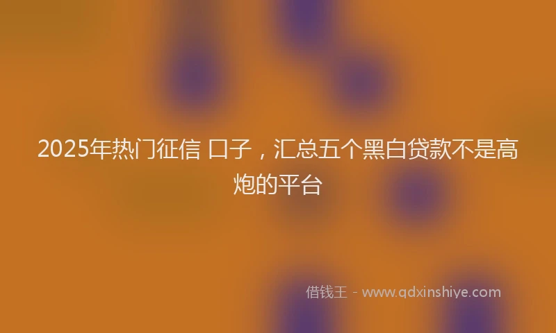 2025年热门征信 口子，汇总五个黑白贷款不是高炮的平台