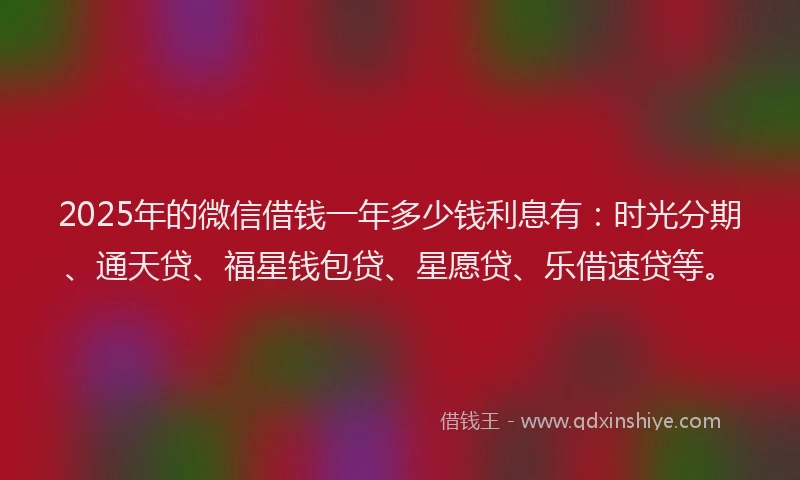 2025年的微信借钱一年多少钱利息有:时光分期、通天贷、福星钱包贷、星愿贷、乐借速贷等。