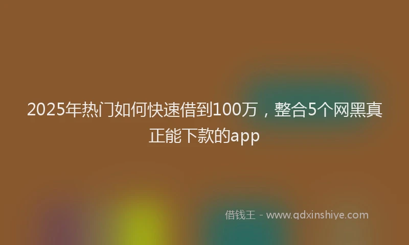 2025年热门如何快速借到100万，整合5个网黑真正能下款的app