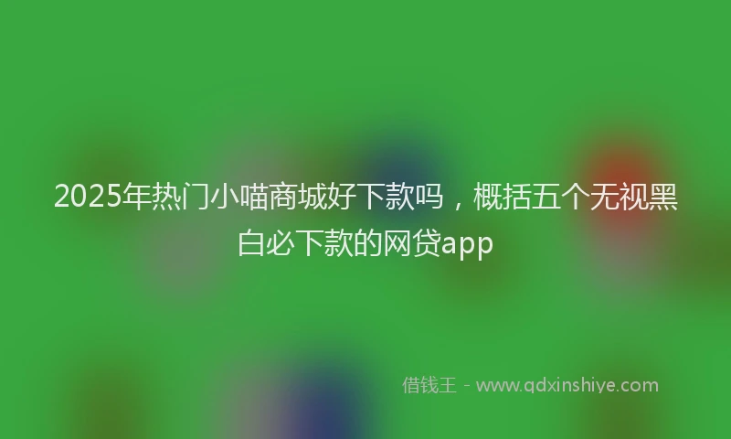 2025年热门小喵商城好下款吗，概括五个无视黑白必下款的网贷app