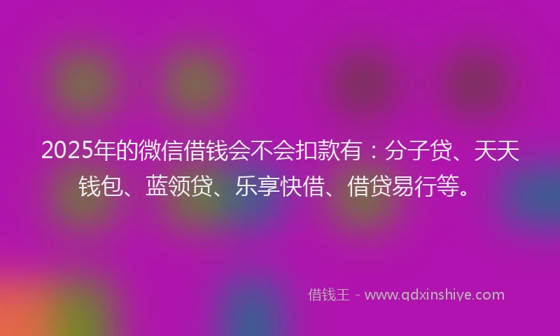 2025年的微信借钱会不会扣款有：分子贷、天天钱包、蓝领贷、乐享快借、借贷易行等。