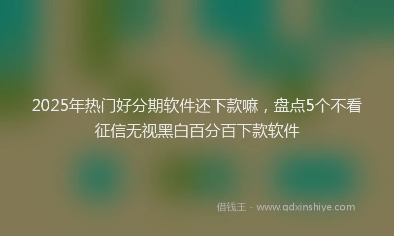 2025年热门好分期软件还下款嘛，盘点5个不看征信无视黑白百分百下款软件
