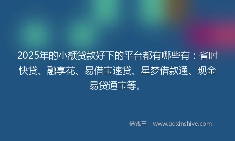 2025年的小额贷款好下的平台都有哪些有：省时快贷、融享花、易借宝速贷、星梦借款通、现金易贷通宝等。