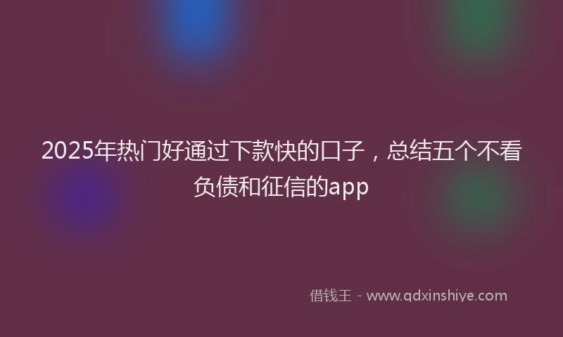 2025年热门好通过下款快的口子，总结五个不看负债和征信的app