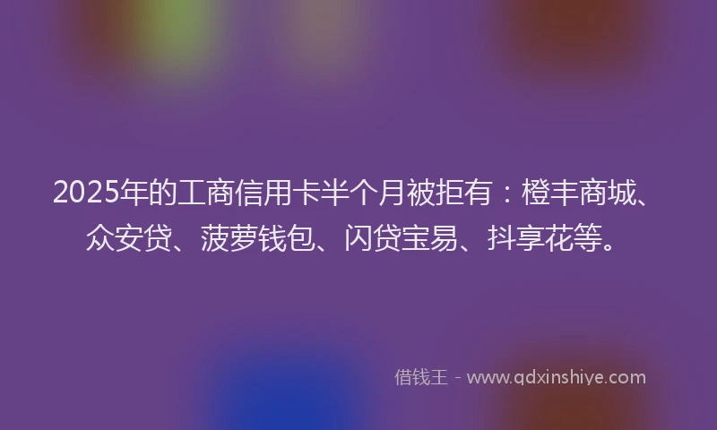 2025年的工商信用卡半个月被拒有：橙丰商城、众安贷、菠萝钱包、闪贷宝易、抖享花等。