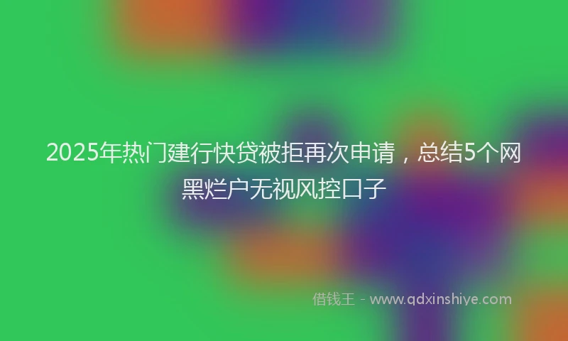 2025年热门建行快贷被拒再次申请，总结5个网黑烂户无视风控口子