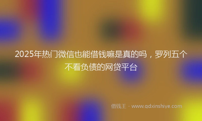 2025年热门微信也能借钱嘛是真的吗，罗列五个不看负债的网贷平台