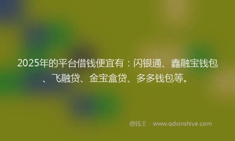 2025年的平台借钱便宜有：闪银通、鑫融宝钱包、飞融贷、金宝盒贷、多多钱包等。