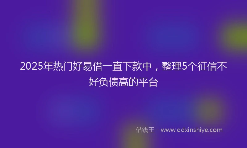 2025年热门好易借一直下款中，整理5个征信不好负债高的平台