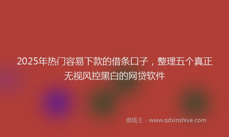 2025年热门容易下款的借条口子，整理五个真正无视风控黑白的网贷软件