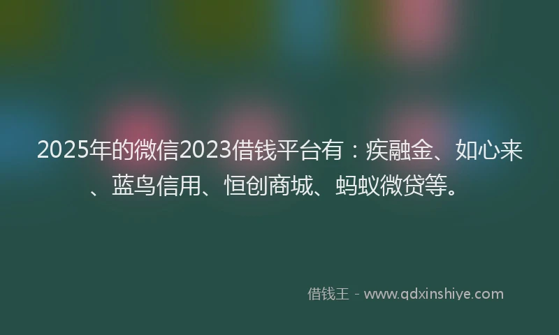 2025年的微信2023借钱平台有：疾融金、如心来、蓝鸟信用、恒创商城、蚂蚁微贷等。