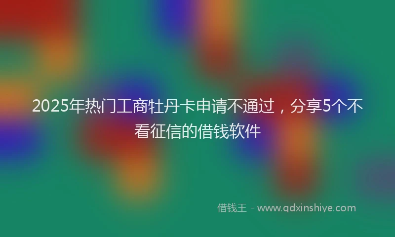 2025年热门工商牡丹卡申请不通过，分享5个不看征信的借钱软件