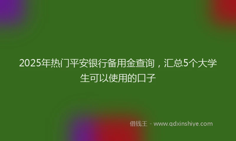 2025年热门平安银行备用金查询，汇总5个大学生可以使用的口子