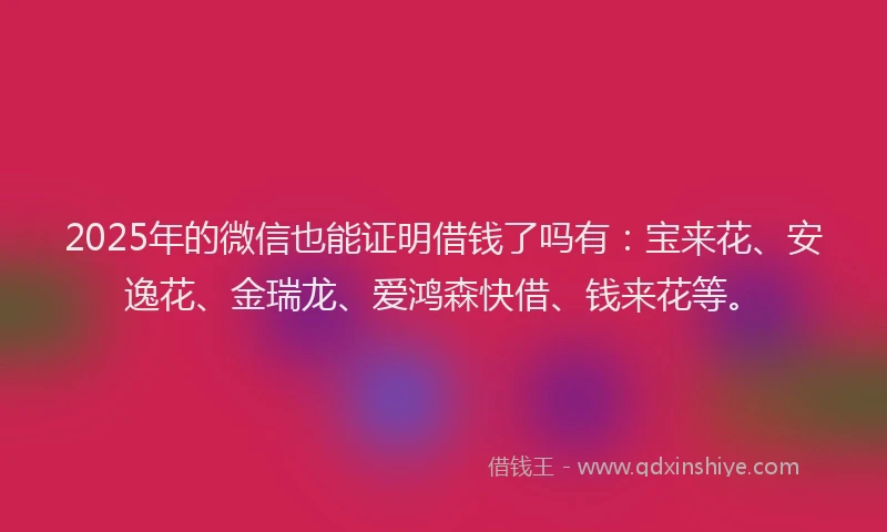 2025年的微信也能证明借钱了吗有：宝来花、安逸花、金瑞龙、爱鸿森快借、钱来花等。