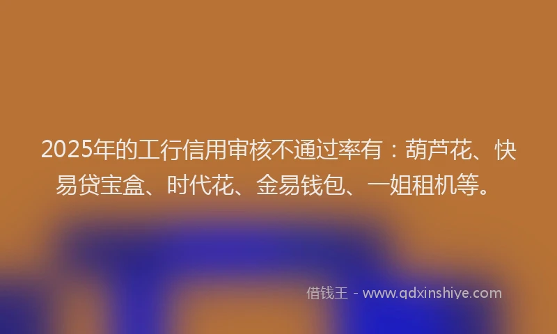 2025年的工行信用审核不通过率有：葫芦花、快易贷宝盒、时代花、金易钱包、一姐租机等。