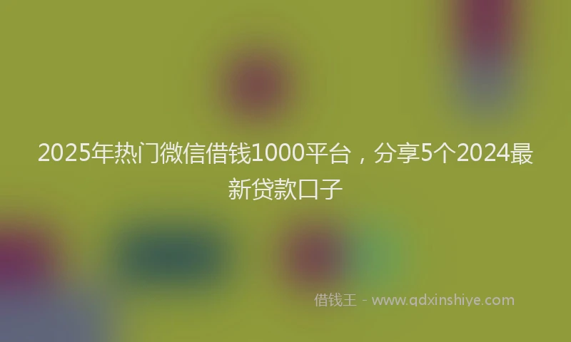 2025年热门微信借钱1000平台，分享5个2024最新贷款口子