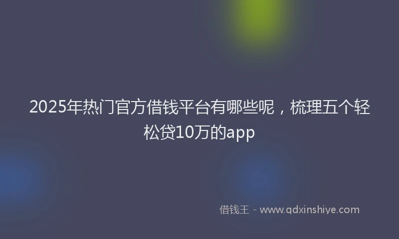 2025年热门官方借钱平台有哪些呢，梳理五个轻松贷10万的app