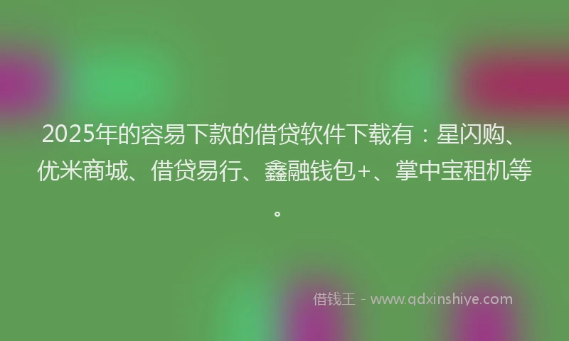 2025年的容易下款的借贷软件下载有：星闪购、优米商城、借贷易行、鑫融钱包+、掌中宝租机等。