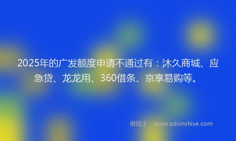 2025年的广发额度申请不通过有：沐久商城、应急贷、龙龙用、360借条、京享易购等。
