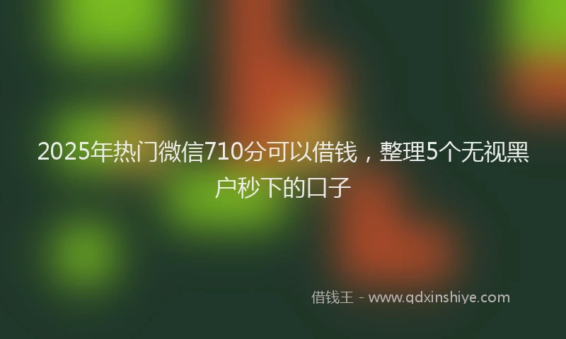 2025年热门微信710分可以借钱，整理5个无视黑户秒下的口子