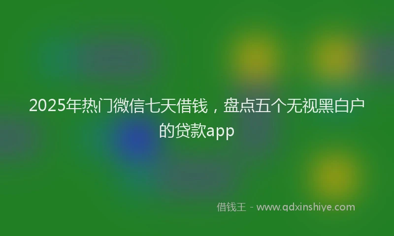 2025年热门微信七天借钱，盘点五个无视黑白户的贷款app