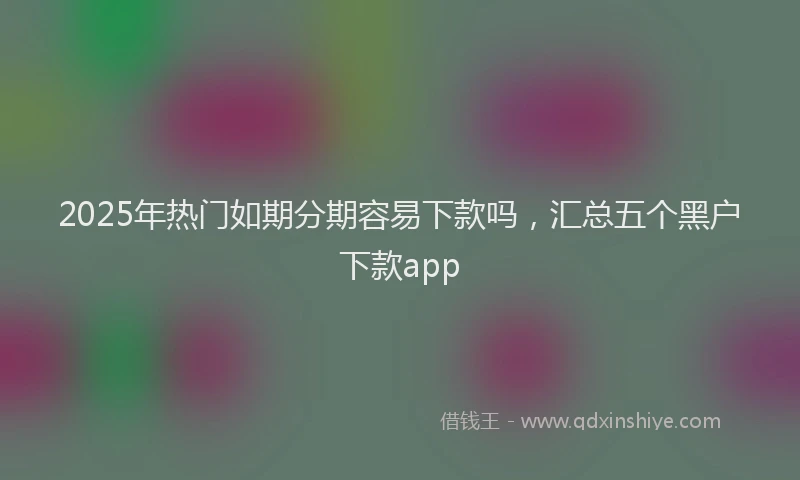2025年热门如期分期容易下款吗，汇总五个黑户下款app