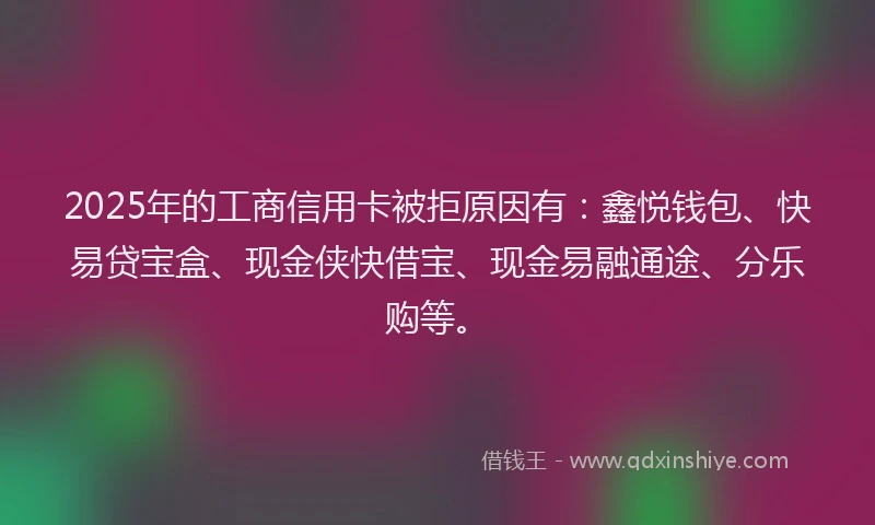 2025年的工商信用卡被拒原因有：鑫悦钱包、快易贷宝盒、现金侠快借宝、现金易融通途、分乐购等。
