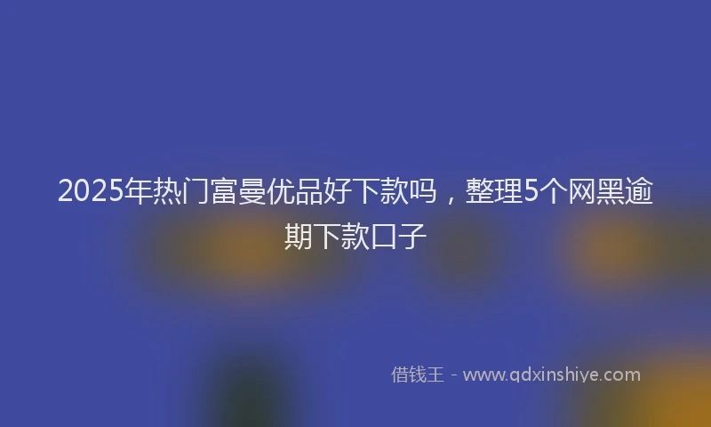 2025年热门富曼优品好下款吗，整理5个网黑逾期下款口子