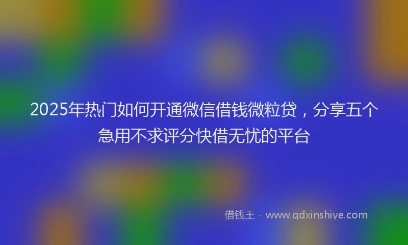 2025年热门如何开通微信借钱微粒贷，分享五个急用不求评分快借无忧的平台